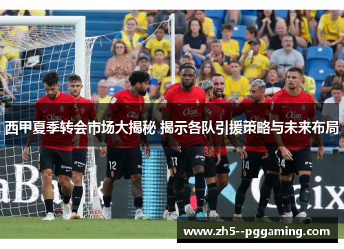 西甲夏季转会市场大揭秘 揭示各队引援策略与未来布局