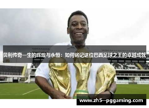 贝利传奇一生的辉煌与永恒：如何铭记这位巴西足球之王的卓越成就