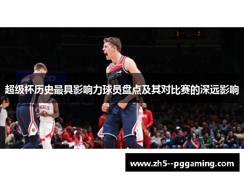 超级杯历史最具影响力球员盘点及其对比赛的深远影响 超级杯历史最具影响力球员盘点及其对比赛的深远影响