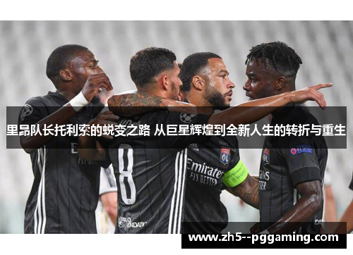 里昂队长托利索的蜕变之路 从巨星辉煌到全新人生的转折与重生 里昂队长托利索的蜕变之路 从巨星辉煌到全新人生的转折与重生