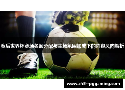 赛后世界杯赛场名额分配与主场氛围加成下的阵容风向解析 赛后世界杯赛场名额分配与主场氛围加成下的阵容风向解析