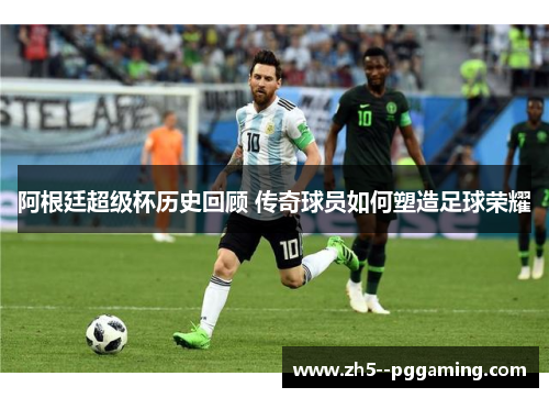 阿根廷超级杯历史回顾 传奇球员如何塑造足球荣耀