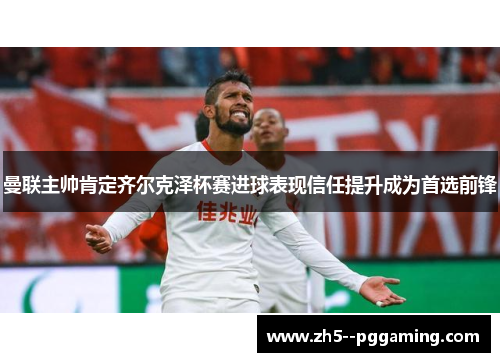 曼联主帅肯定齐尔克泽杯赛进球表现信任提升成为首选前锋 曼联主帅肯定齐尔克泽杯赛进球表现信任提升成为首选前锋