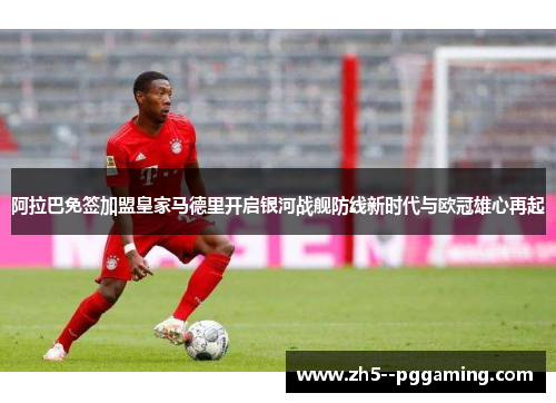 阿拉巴免签加盟皇家马德里开启银河战舰防线新时代与欧冠雄心再起
