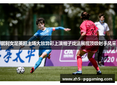 戴利女足英超主场大放异彩上演帽子戏法展现顶级射手风采 戴利女足英超主场大放异彩上演帽子戏法展现顶级射手风采