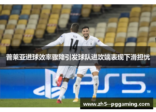 普莱亚进球效率骤降引发球队进攻端表现下滑担忧 普莱亚进球效率骤降引发球队进攻端表现下滑担忧